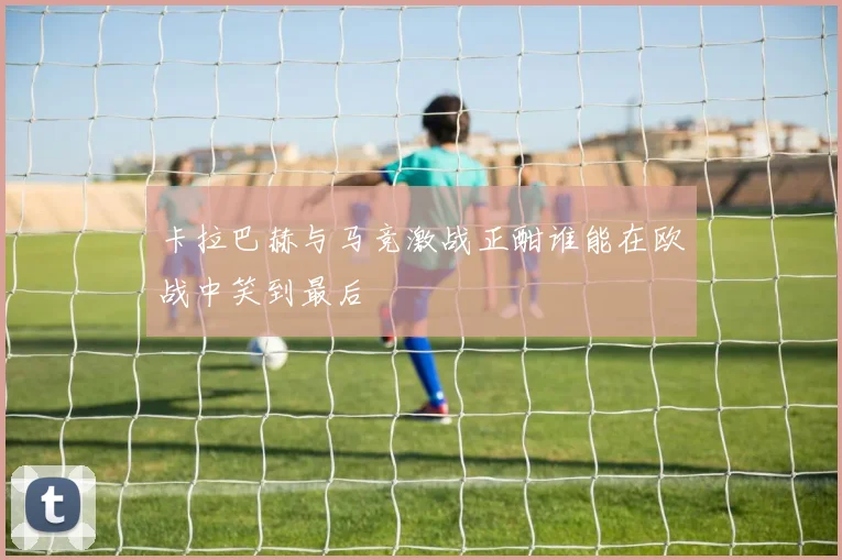 卡拉巴赫与马竞激战正酣谁能在欧战中笑到最后