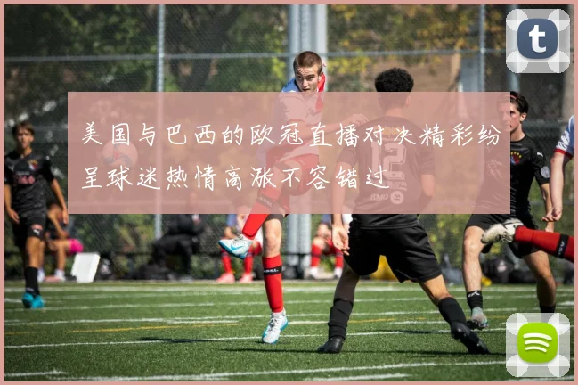 美国与巴西的欧冠直播对决精彩纷呈球迷热情高涨不容错过