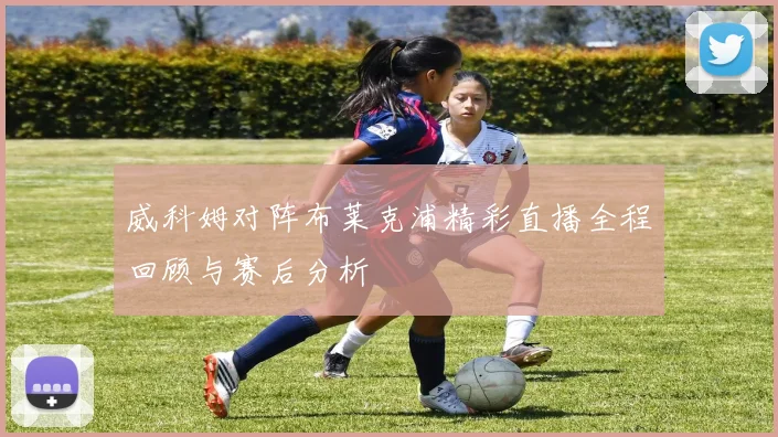 威科姆对阵布莱克浦精彩直播全程回顾与赛后分析