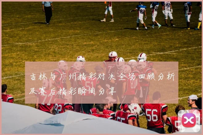 吉林与广州精彩对决全场回顾分析及赛后精彩瞬间分享