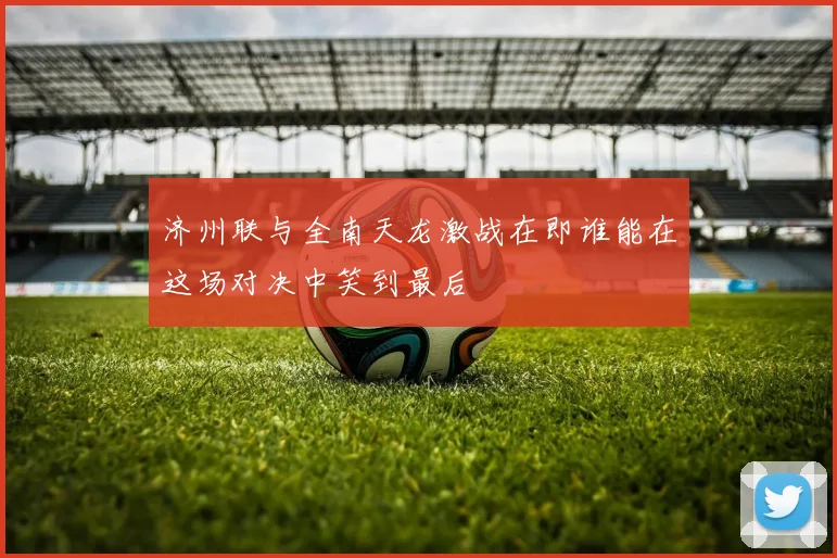 济州联与全南天龙激战在即谁能在这场对决中笑到最后