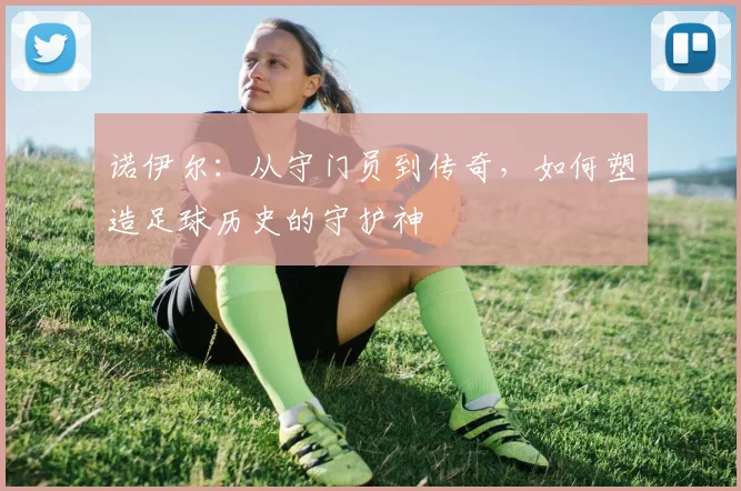 诺伊尔：从守门员到传奇，如何塑造足球历史的守护神