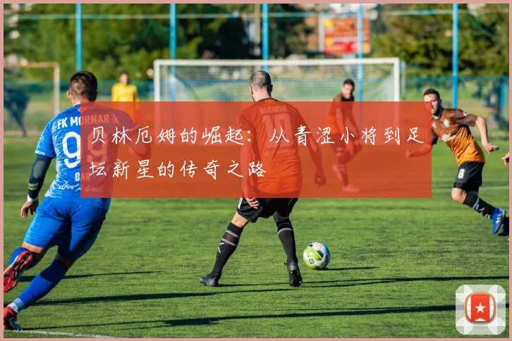 贝林厄姆的崛起：从青涩小将到足坛新星的传奇之路