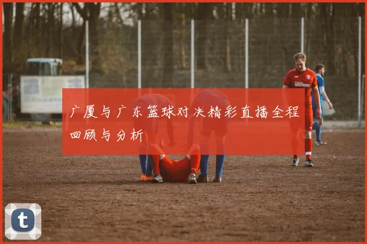 广厦与广东篮球对决精彩直播全程回顾与分析