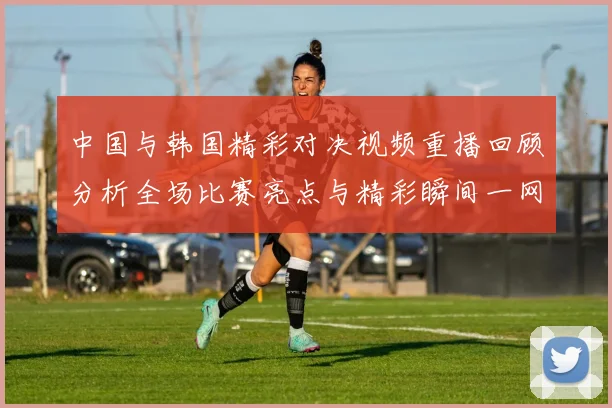 中国与韩国精彩对决视频重播回顾分析全场比赛亮点与精彩瞬间一网打尽