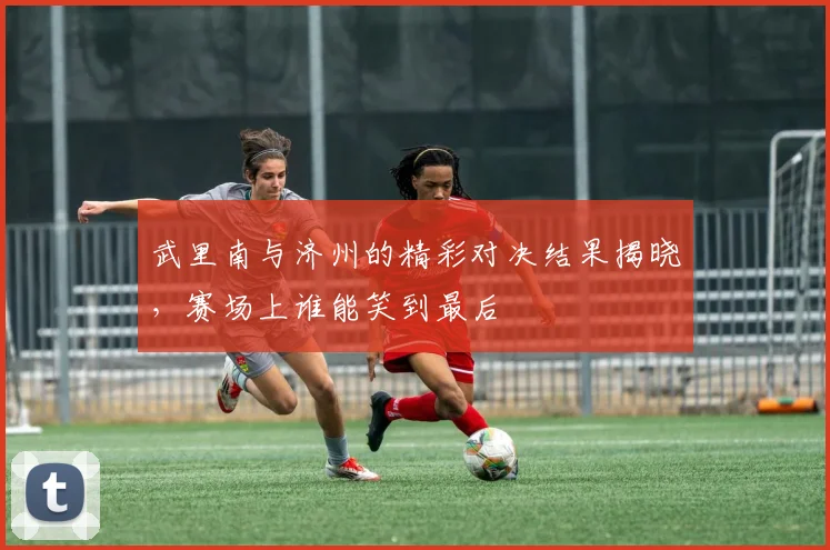 武里南与济州的精彩对决结果揭晓，赛场上谁能笑到最后