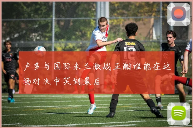 卢多与国际米兰激战正酣谁能在这场对决中笑到最后