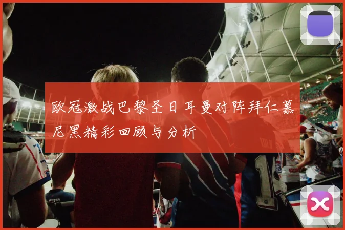 欧冠激战巴黎圣日耳曼对阵拜仁慕尼黑精彩回顾与分析