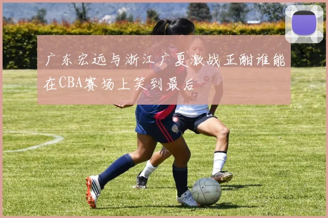 广东宏远与浙江广夏激战正酣谁能在CBA赛场上笑到最后