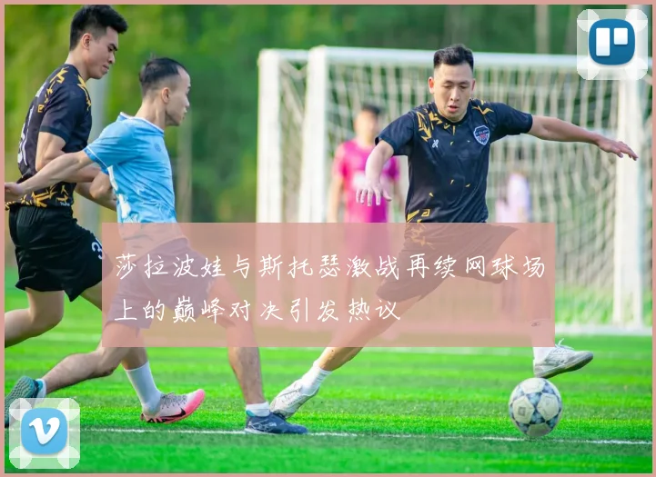 莎拉波娃与斯托瑟激战再续网球场上的巅峰对决引发热议