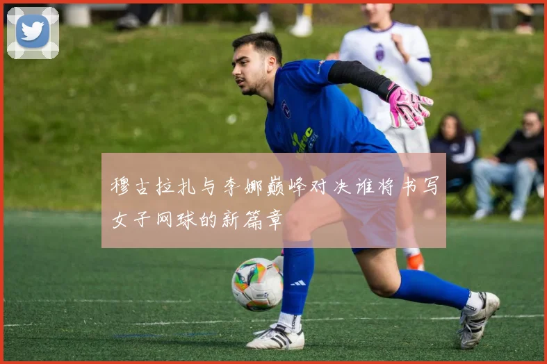 穆古拉扎与李娜巅峰对决谁将书写女子网球的新篇章