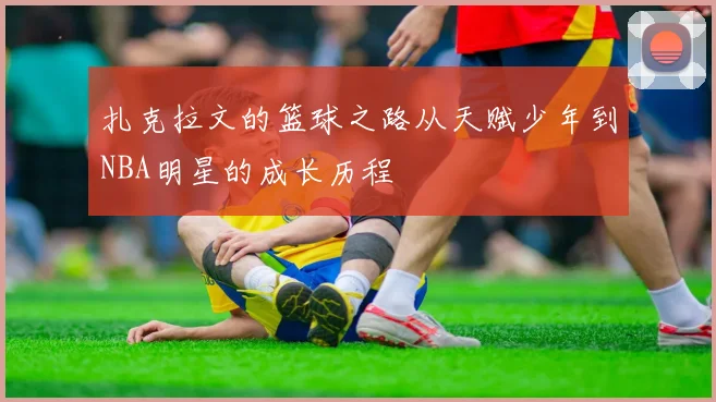 扎克拉文的篮球之路从天赋少年到NBA明星的成长历程