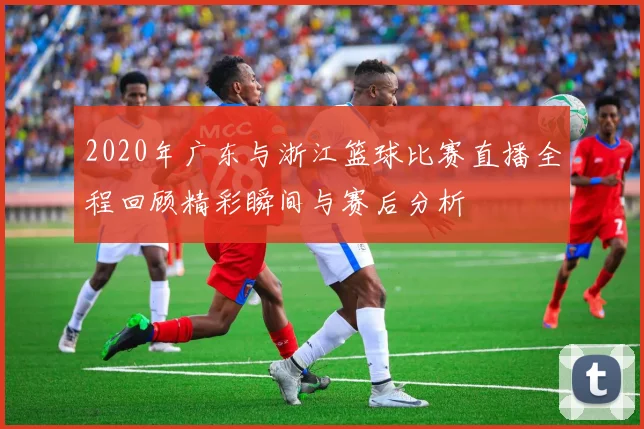 2020年广东与浙江篮球比赛直播全程回顾精彩瞬间与赛后分析