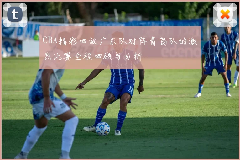CBA精彩回放广东队对阵青岛队的激烈比赛全程回顾与分析
