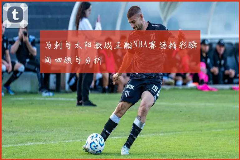 马刺与太阳激战正酣NBA赛场精彩瞬间回顾与分析