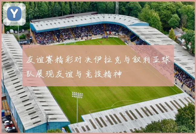 友谊赛精彩对决伊拉克与叙利亚球队展现友谊与竞技精神
