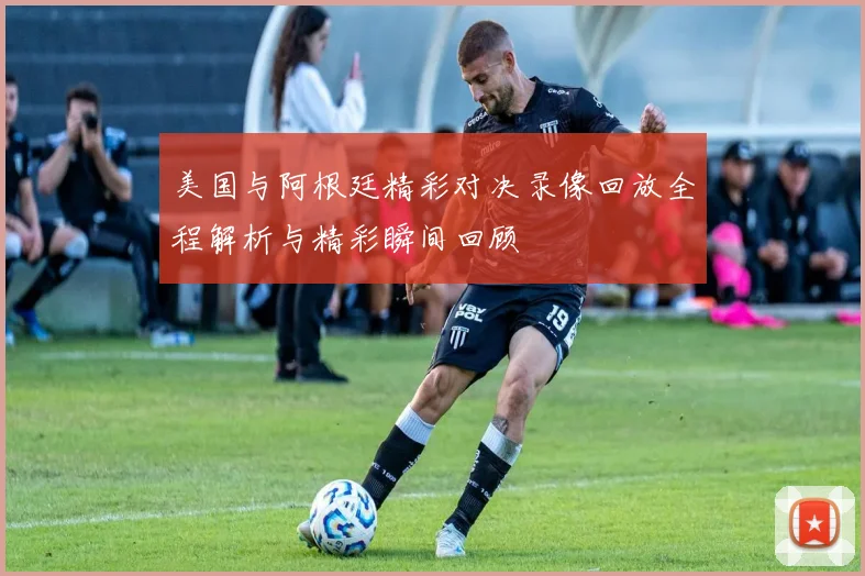 美国与阿根廷精彩对决录像回放全程解析与精彩瞬间回顾