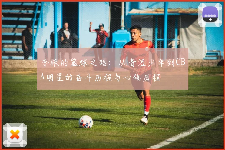 李根的篮球之路：从青涩少年到CBA明星的奋斗历程与心路历程